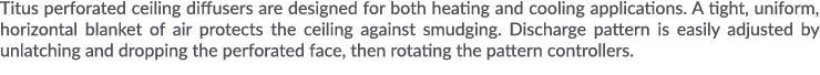 Titus perforated ceiling diffusers are designed for both heating and cooling applications  A tight, uniform, horizont   