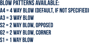 Blow Patterns available: A4   4 way blow (default, if not specified) A3   3 way blow S2   2 way blow, opposed G2   2    