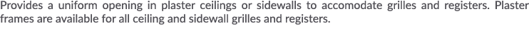 Provides a uniform opening in plaster ceilings or sidewalls to accomodate grilles and registers  Plaster frames are a   